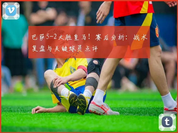 巴萨5-2大胜皇马！赛后分析：战术复盘与关键球员点评