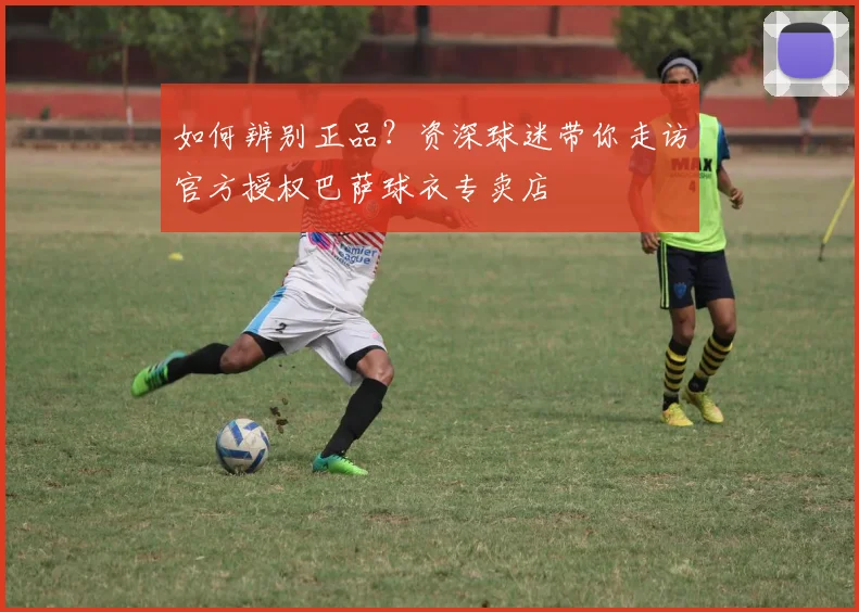 如何辨别正品？资深球迷带你走访官方授权巴萨球衣专卖店