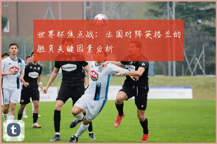 世界杯焦点战：法国对阵英格兰的胜负关键因素分析
