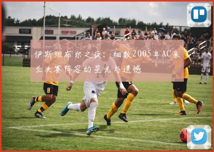 伊斯坦布尔之夜：细数2005年AC米兰决赛阵容的星光与遗憾