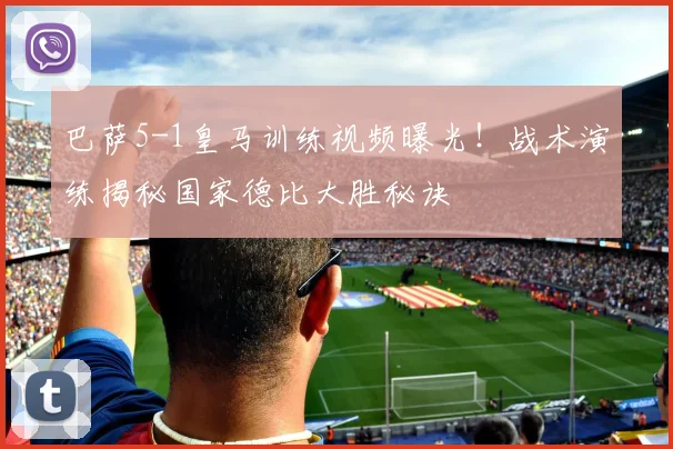 巴萨5-1皇马训练视频曝光！战术演练揭秘国家德比大胜秘诀