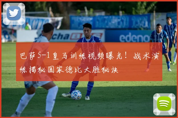 巴萨5-1皇马训练视频曝光！战术演练揭秘国家德比大胜秘诀