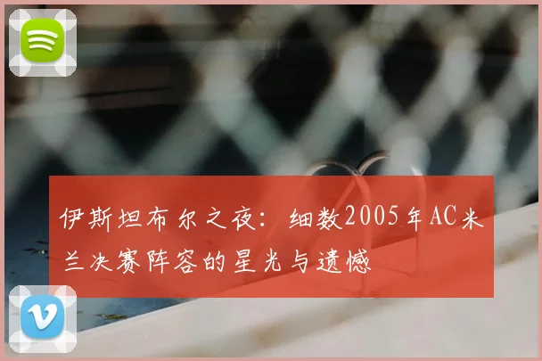伊斯坦布尔之夜：细数2005年AC米兰决赛阵容的星光与遗憾