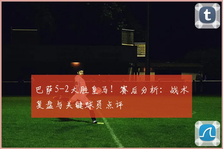 巴萨5-2大胜皇马！赛后分析：战术复盘与关键球员点评