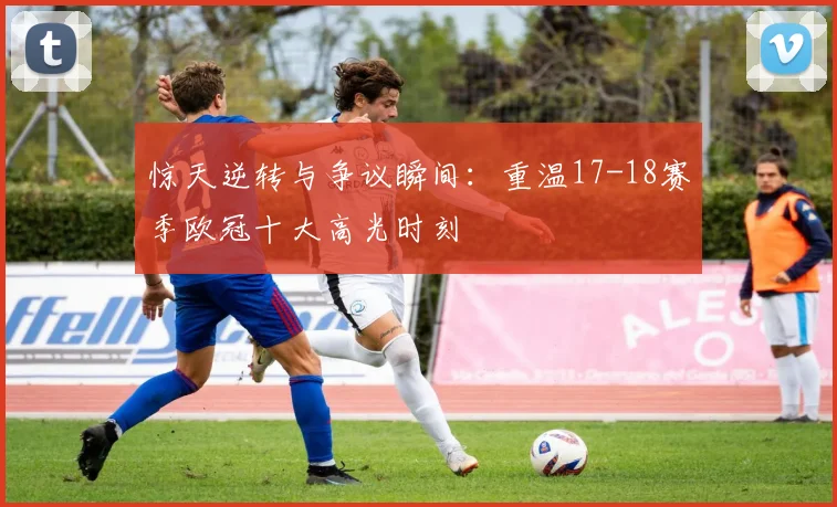 惊天逆转与争议瞬间：重温17-18赛季欧冠十大高光时刻